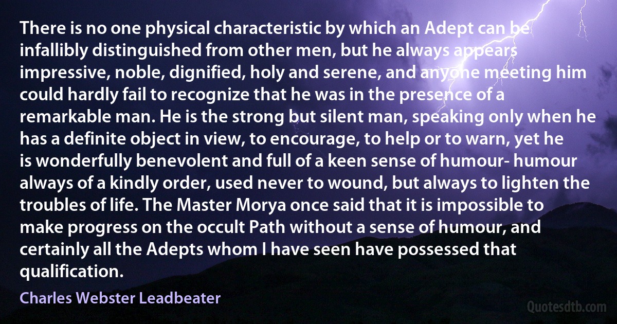 There is no one physical characteristic by which an Adept can be infallibly distinguished from other men, but he always appears impressive, noble, dignified, holy and serene, and anyone meeting him could hardly fail to recognize that he was in the presence of a remarkable man. He is the strong but silent man, speaking only when he has a definite object in view, to encourage, to help or to warn, yet he is wonderfully benevolent and full of a keen sense of humour- humour always of a kindly order, used never to wound, but always to lighten the troubles of life. The Master Morya once said that it is impossible to make progress on the occult Path without a sense of humour, and certainly all the Adepts whom I have seen have possessed that qualification. (Charles Webster Leadbeater)