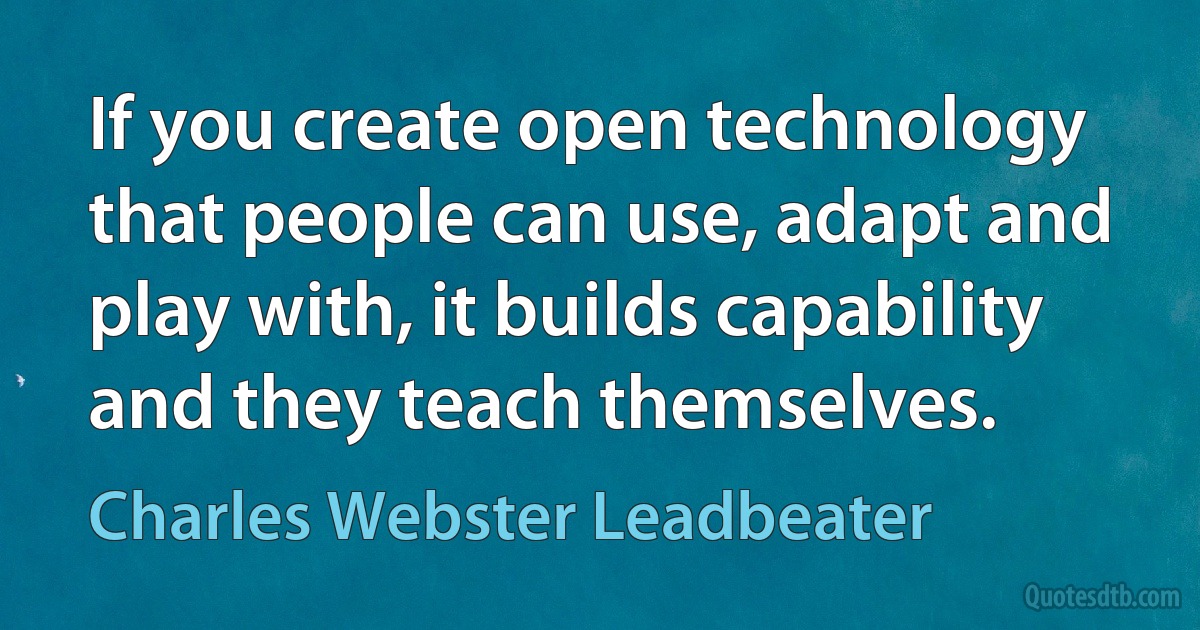 If you create open technology that people can use, adapt and play with, it builds capability and they teach themselves. (Charles Webster Leadbeater)