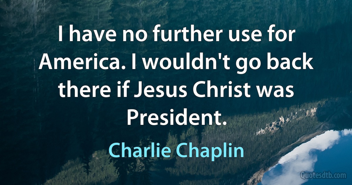 I have no further use for America. I wouldn't go back there if Jesus Christ was President. (Charlie Chaplin)