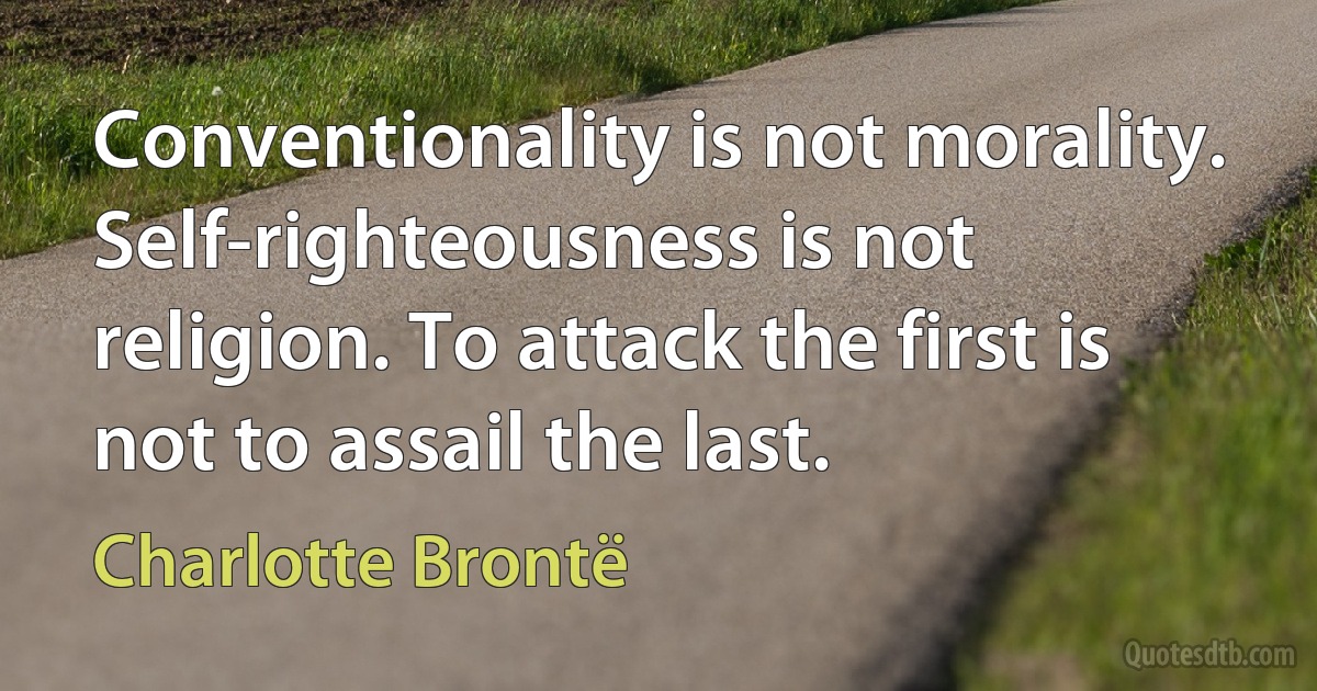 Conventionality is not morality. Self-righteousness is not religion. To attack the first is not to assail the last. (Charlotte Brontë)