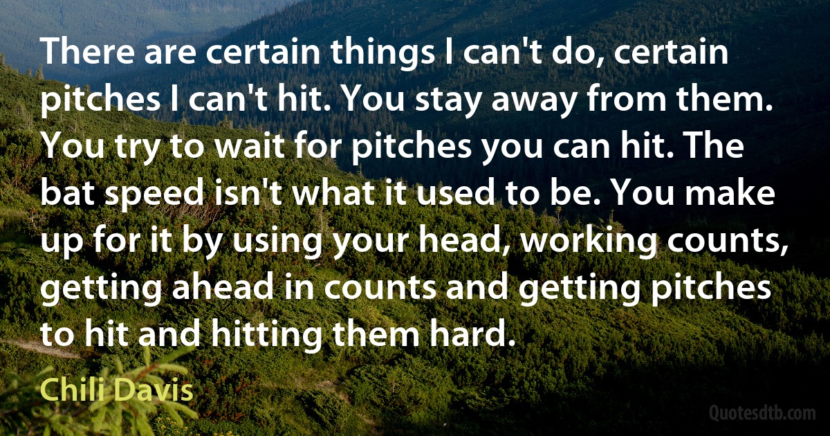 There are certain things I can't do, certain pitches I can't hit. You stay away from them. You try to wait for pitches you can hit. The bat speed isn't what it used to be. You make up for it by using your head, working counts, getting ahead in counts and getting pitches to hit and hitting them hard. (Chili Davis)