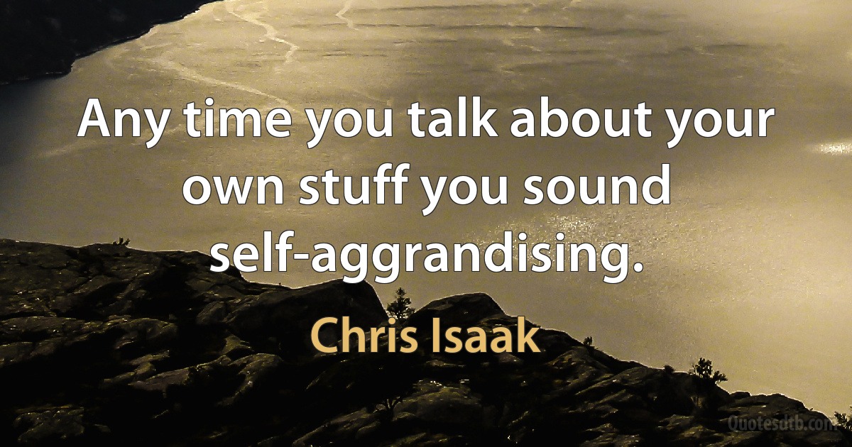 Any time you talk about your own stuff you sound self-aggrandising. (Chris Isaak)