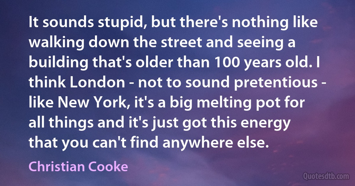 It sounds stupid, but there's nothing like walking down the street and seeing a building that's older than 100 years old. I think London - not to sound pretentious - like New York, it's a big melting pot for all things and it's just got this energy that you can't find anywhere else. (Christian Cooke)