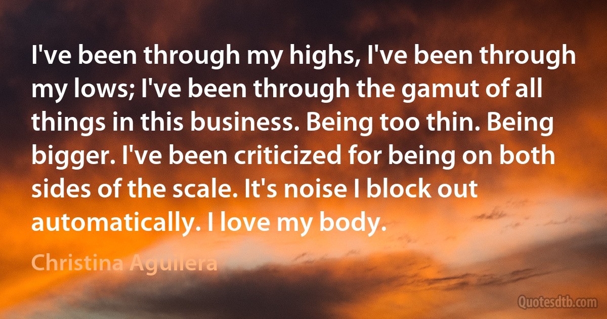 I've been through my highs, I've been through my lows; I've been through the gamut of all things in this business. Being too thin. Being bigger. I've been criticized for being on both sides of the scale. It's noise I block out automatically. I love my body. (Christina Aguilera)