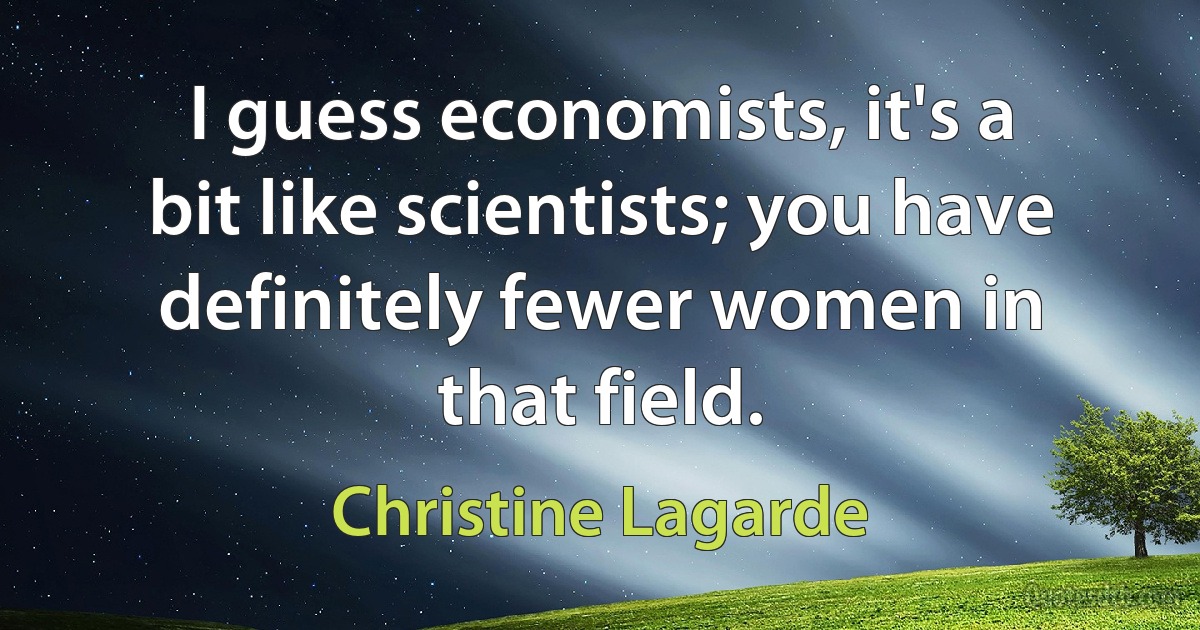 I guess economists, it's a bit like scientists; you have definitely fewer women in that field. (Christine Lagarde)