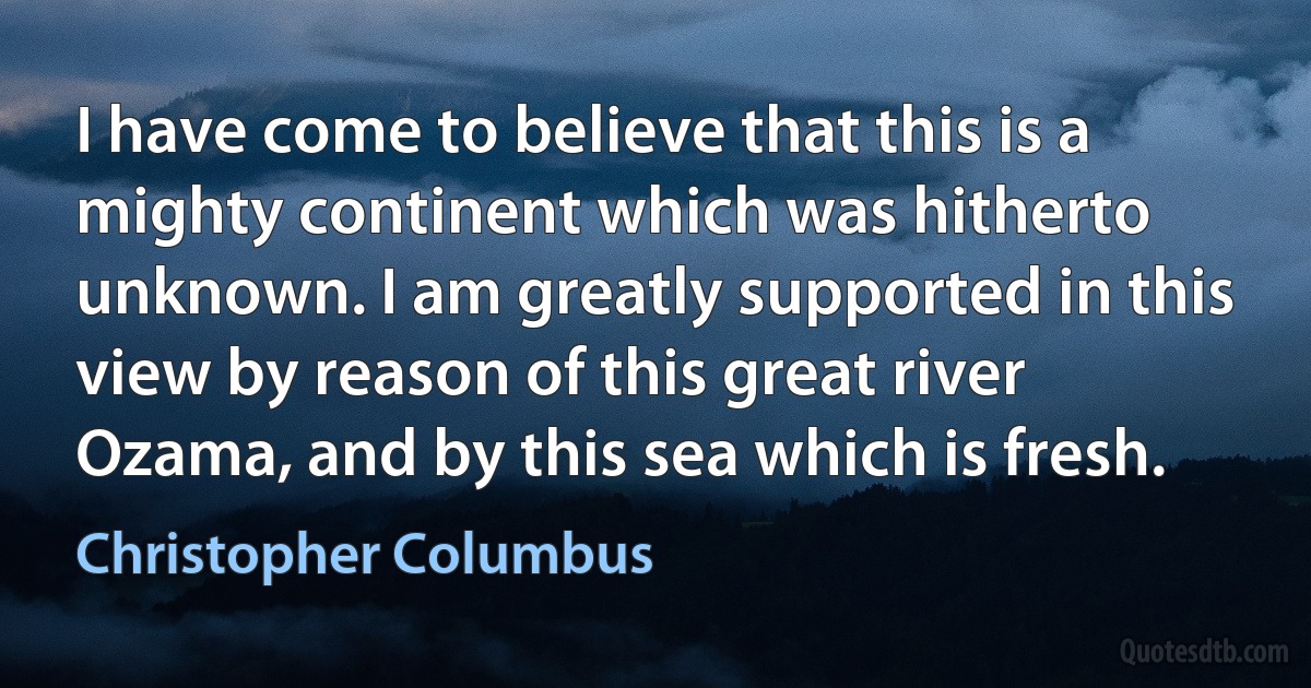 I have come to believe that this is a mighty continent which was hitherto unknown. I am greatly supported in this view by reason of this great river Ozama, and by this sea which is fresh. (Christopher Columbus)