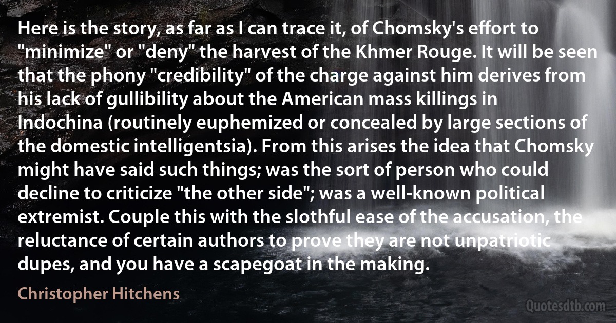 Here is the story, as far as I can trace it, of Chomsky's effort to "minimize" or "deny" the harvest of the Khmer Rouge. It will be seen that the phony "credibility" of the charge against him derives from his lack of gullibility about the American mass killings in Indochina (routinely euphemized or concealed by large sections of the domestic intelligentsia). From this arises the idea that Chomsky might have said such things; was the sort of person who could decline to criticize "the other side"; was a well-known political extremist. Couple this with the slothful ease of the accusation, the reluctance of certain authors to prove they are not unpatriotic dupes, and you have a scapegoat in the making. (Christopher Hitchens)