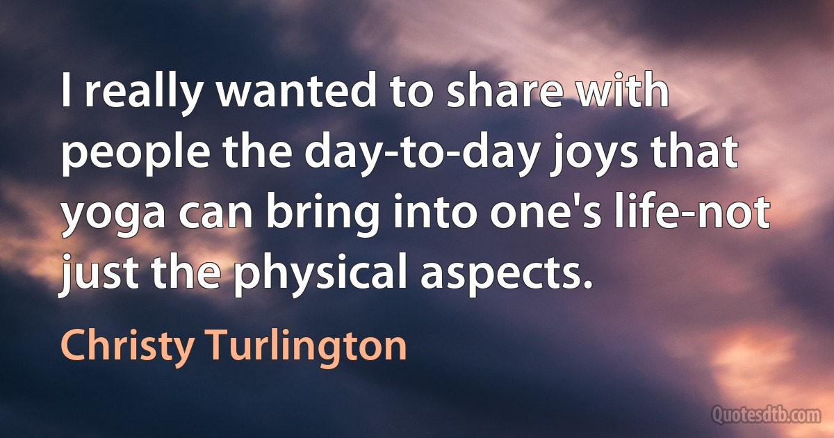 I really wanted to share with people the day-to-day joys that yoga can bring into one's life-not just the physical aspects. (Christy Turlington)