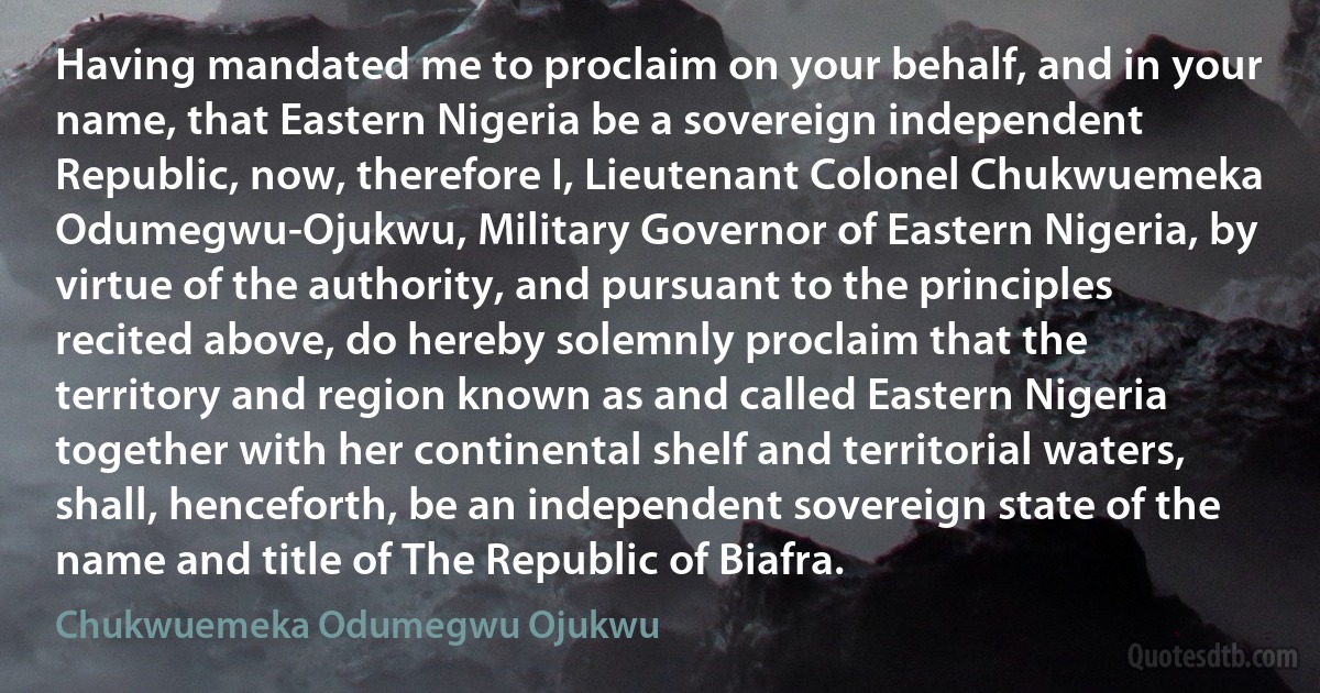 Having mandated me to proclaim on your behalf, and in your name, that Eastern Nigeria be a sovereign independent Republic, now, therefore I, Lieutenant Colonel Chukwuemeka Odumegwu-Ojukwu, Military Governor of Eastern Nigeria, by virtue of the authority, and pursuant to the principles recited above, do hereby solemnly proclaim that the territory and region known as and called Eastern Nigeria together with her continental shelf and territorial waters, shall, henceforth, be an independent sovereign state of the name and title of The Republic of Biafra. (Chukwuemeka Odumegwu Ojukwu)