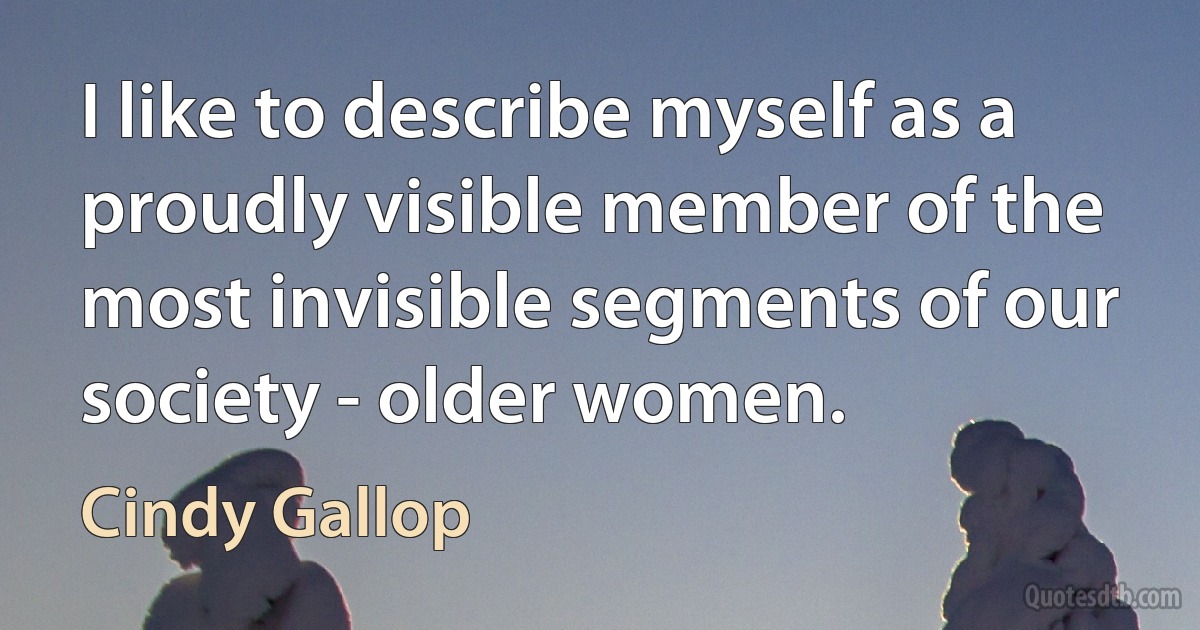 I like to describe myself as a proudly visible member of the most invisible segments of our society - older women. (Cindy Gallop)