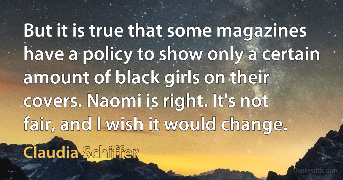 But it is true that some magazines have a policy to show only a certain amount of black girls on their covers. Naomi is right. It's not fair, and I wish it would change. (Claudia Schiffer)