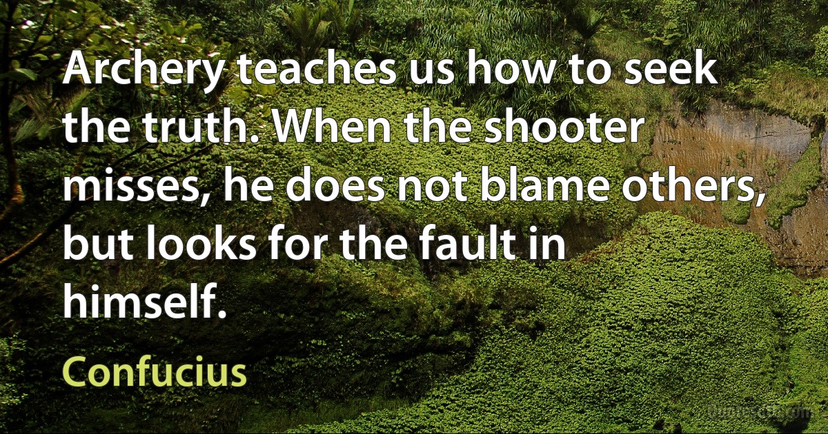 Archery teaches us how to seek the truth. When the shooter misses, he does not blame others, but looks for the fault in himself. (Confucius)