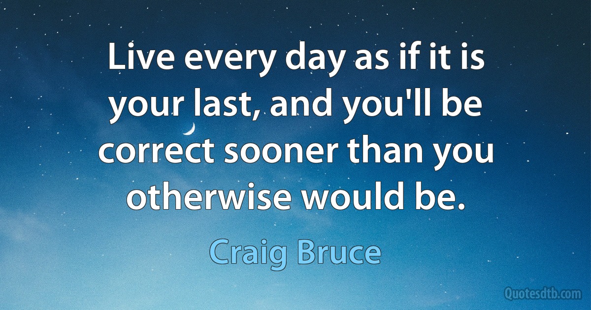 Live every day as if it is your last, and you'll be correct sooner than you otherwise would be. (Craig Bruce)