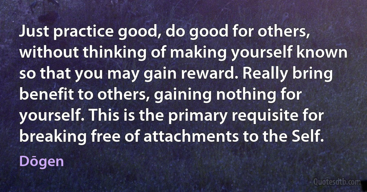 Just practice good, do good for others, without thinking of making yourself known so that you may gain reward. Really bring benefit to others, gaining nothing for yourself. This is the primary requisite for breaking free of attachments to the Self. (Dōgen)