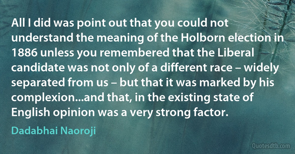 All I did was point out that you could not understand the meaning of the Holborn election in 1886 unless you remembered that the Liberal candidate was not only of a different race – widely separated from us – but that it was marked by his complexion...and that, in the existing state of English opinion was a very strong factor. (Dadabhai Naoroji)