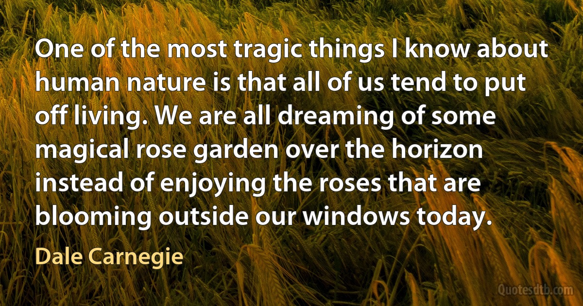 One of the most tragic things I know about human nature is that all of us tend to put off living. We are all dreaming of some magical rose garden over the horizon instead of enjoying the roses that are blooming outside our windows today. (Dale Carnegie)