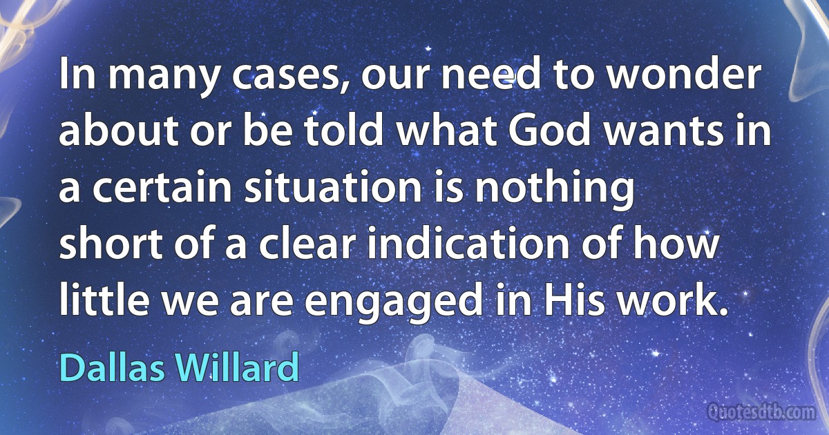 In many cases, our need to wonder about or be told what God wants in a certain situation is nothing short of a clear indication of how little we are engaged in His work. (Dallas Willard)