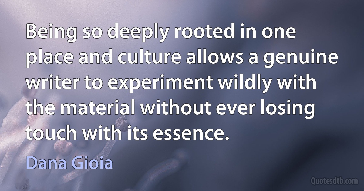 Being so deeply rooted in one place and culture allows a genuine writer to experiment wildly with the material without ever losing touch with its essence. (Dana Gioia)