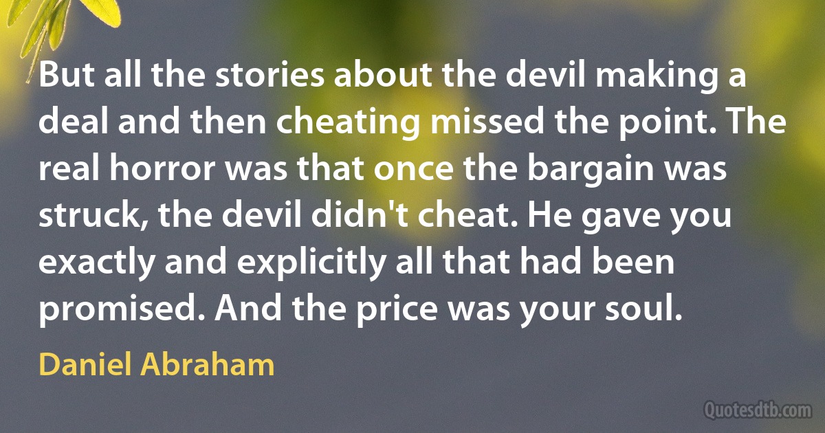 But all the stories about the devil making a deal and then cheating missed the point. The real horror was that once the bargain was struck, the devil didn't cheat. He gave you exactly and explicitly all that had been promised. And the price was your soul. (Daniel Abraham)