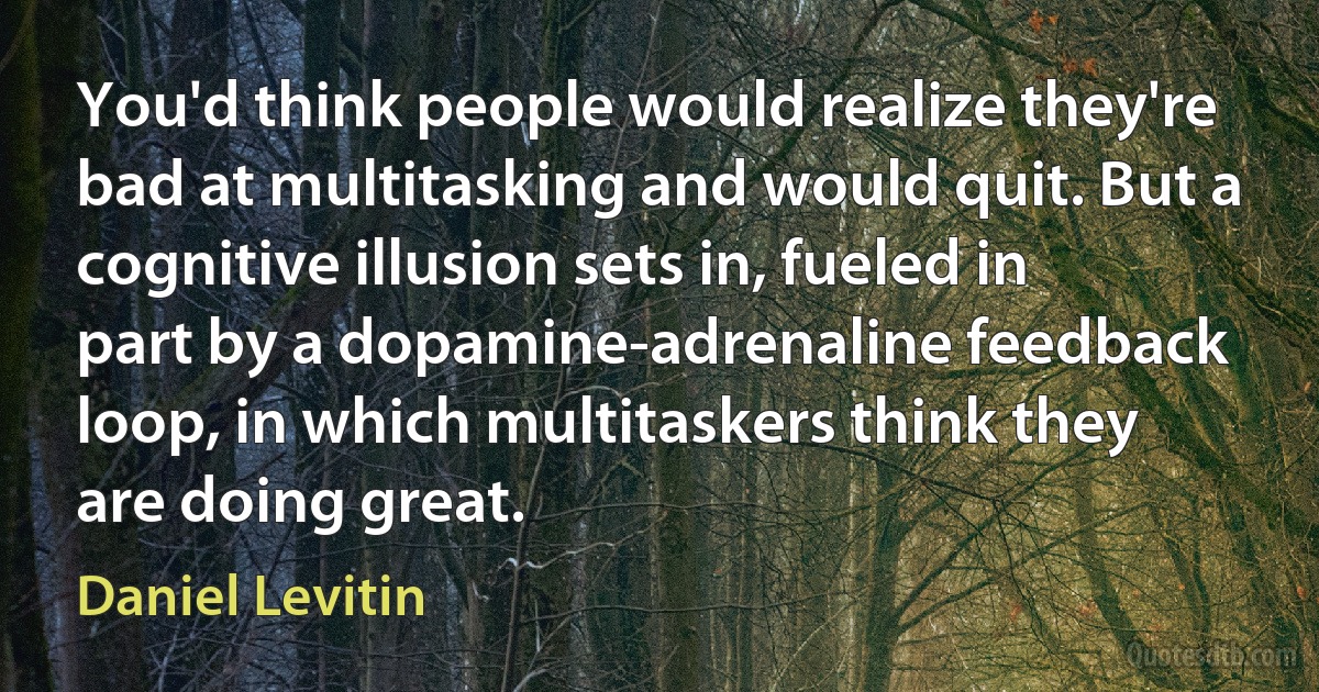 You'd think people would realize they're bad at multitasking and would quit. But a cognitive illusion sets in, fueled in part by a dopamine-adrenaline feedback loop, in which multitaskers think they are doing great. (Daniel Levitin)