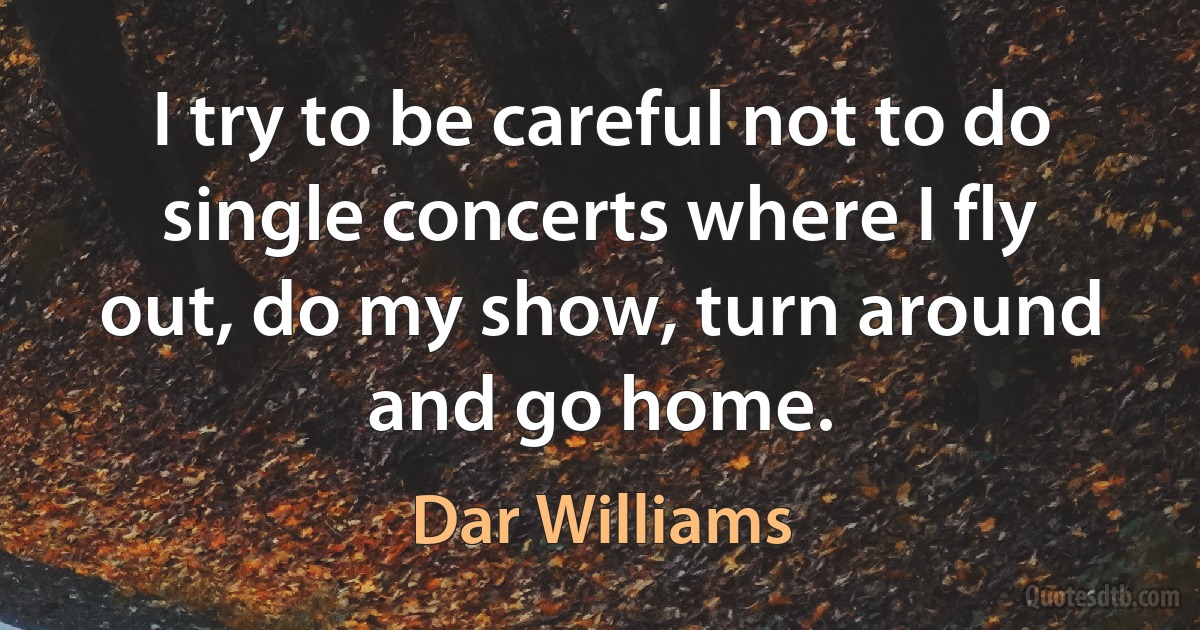 I try to be careful not to do single concerts where I fly out, do my show, turn around and go home. (Dar Williams)