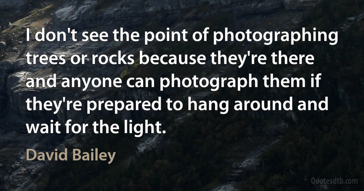 I don't see the point of photographing trees or rocks because they're there and anyone can photograph them if they're prepared to hang around and wait for the light. (David Bailey)