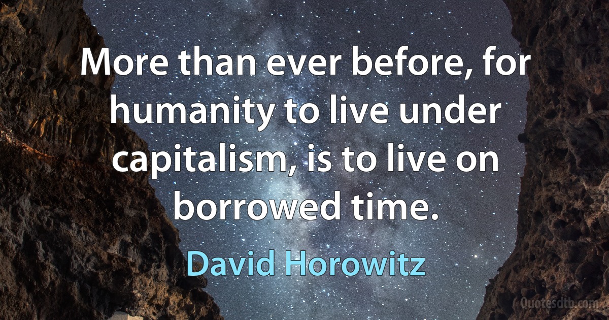 More than ever before, for humanity to live under capitalism, is to live on borrowed time. (David Horowitz)