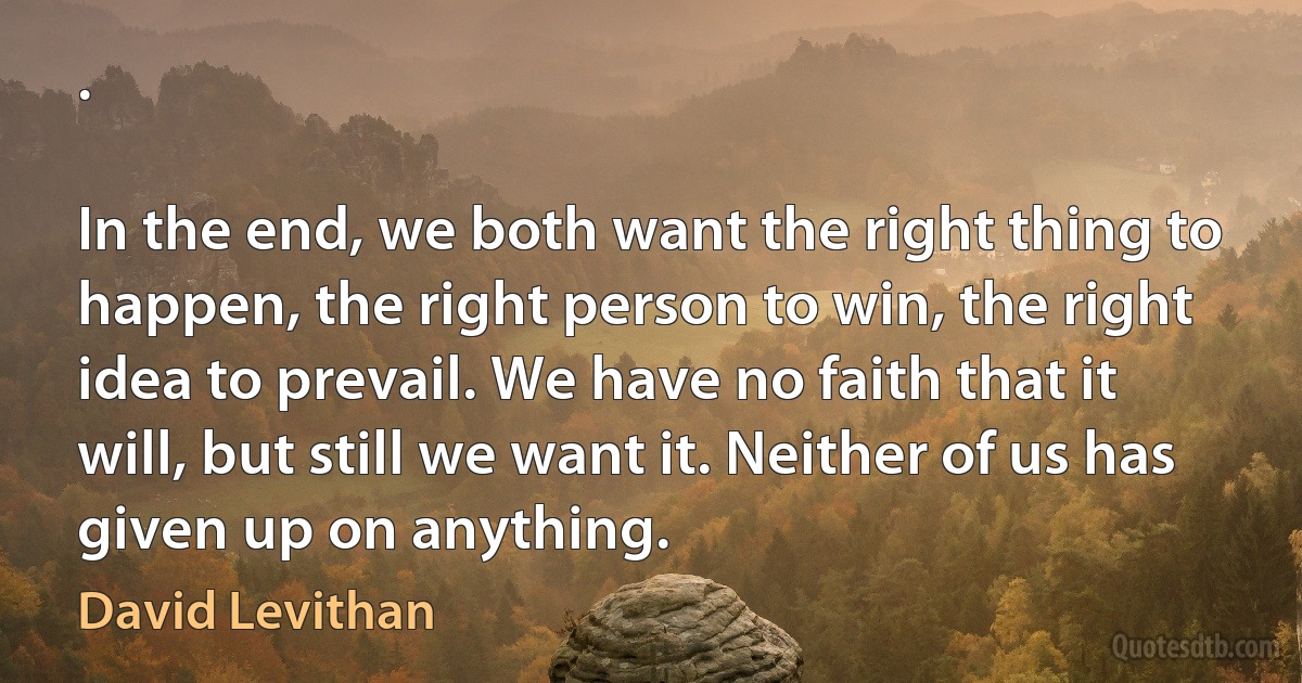 .

In the end, we both want the right thing to happen, the right person to win, the right idea to prevail. We have no faith that it will, but still we want it. Neither of us has given up on anything. (David Levithan)