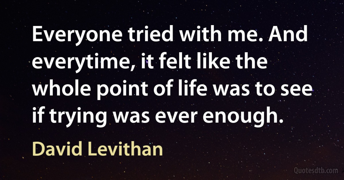 Everyone tried with me. And everytime, it felt like the whole point of life was to see if trying was ever enough. (David Levithan)