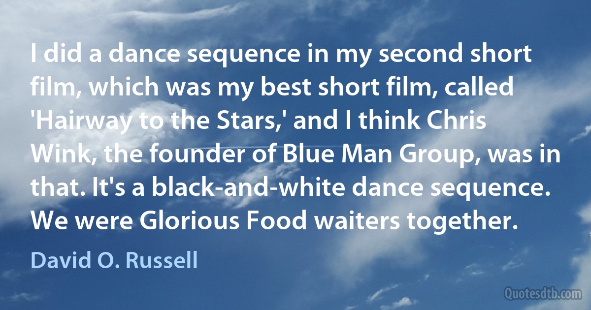 I did a dance sequence in my second short film, which was my best short film, called 'Hairway to the Stars,' and I think Chris Wink, the founder of Blue Man Group, was in that. It's a black-and-white dance sequence. We were Glorious Food waiters together. (David O. Russell)