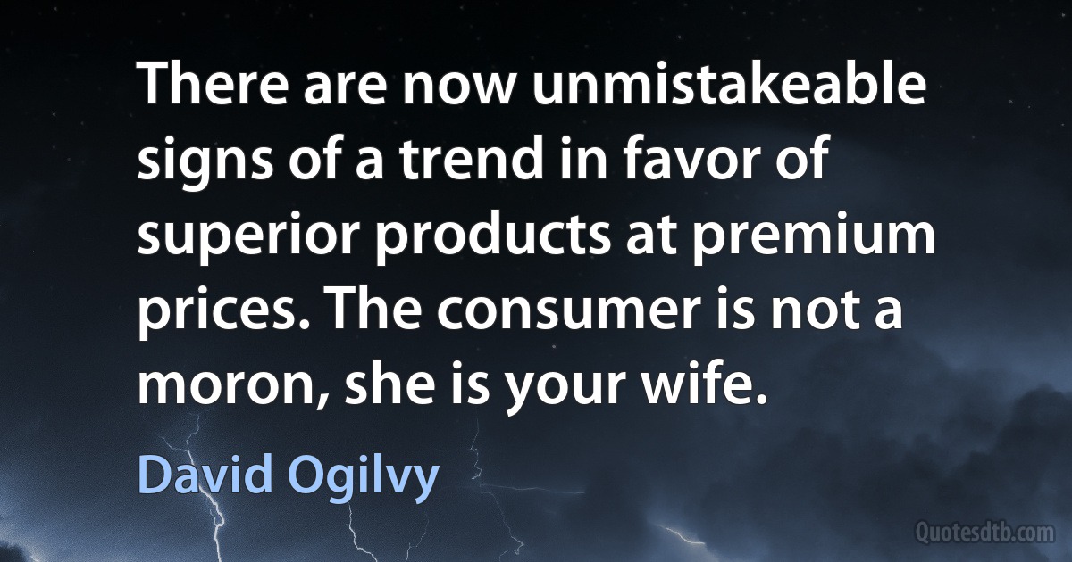 There are now unmistakeable signs of a trend in favor of superior products at premium prices. The consumer is not a moron, she is your wife. (David Ogilvy)