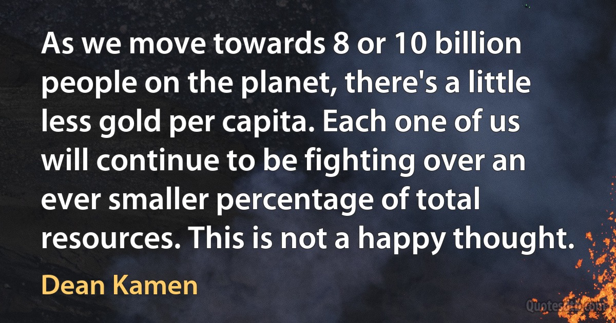 As we move towards 8 or 10 billion people on the planet, there's a little less gold per capita. Each one of us will continue to be fighting over an ever smaller percentage of total resources. This is not a happy thought. (Dean Kamen)