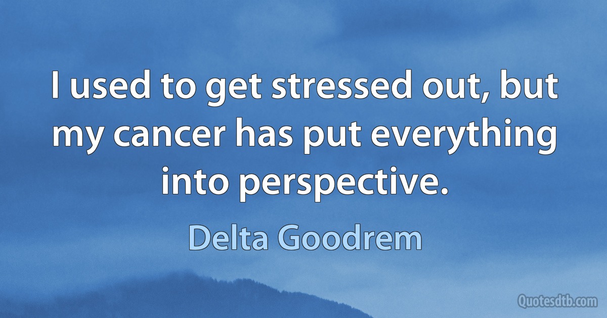 I used to get stressed out, but my cancer has put everything into perspective. (Delta Goodrem)