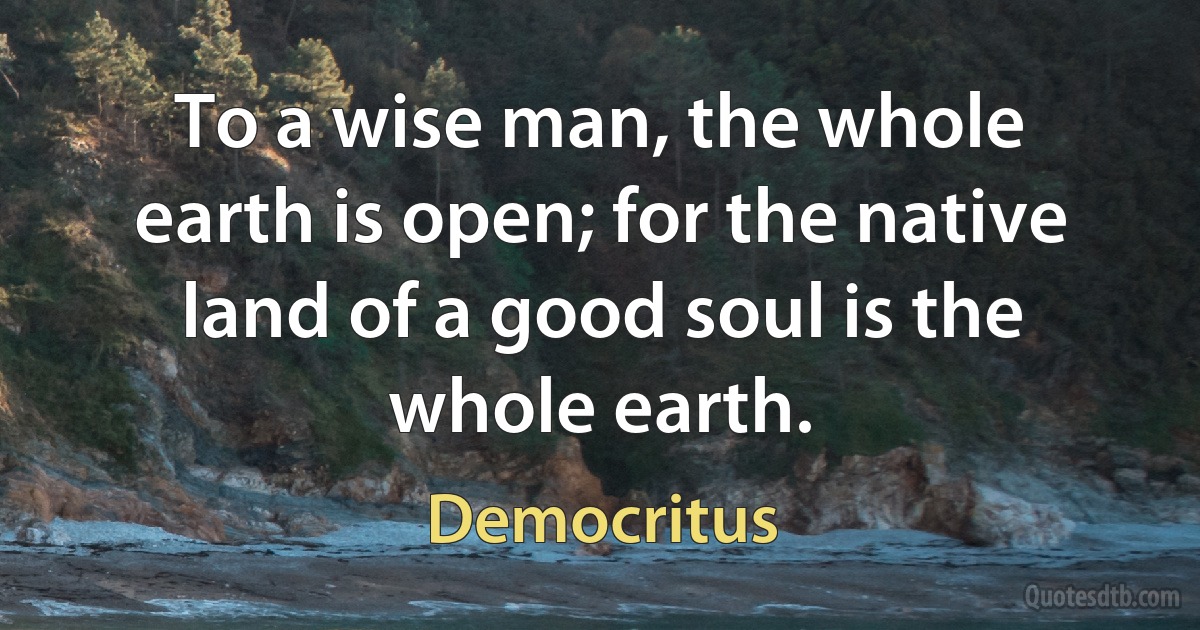 To a wise man, the whole earth is open; for the native land of a good soul is the whole earth. (Democritus)