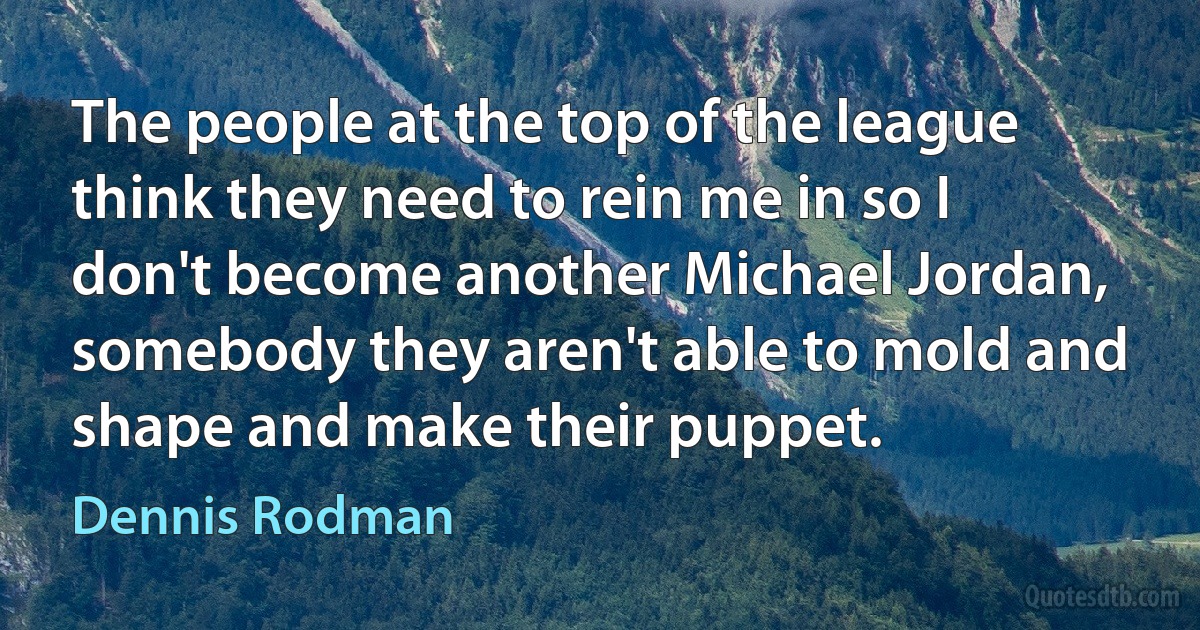 The people at the top of the league think they need to rein me in so I don't become another Michael Jordan, somebody they aren't able to mold and shape and make their puppet. (Dennis Rodman)