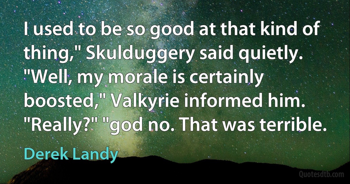 I used to be so good at that kind of thing," Skulduggery said quietly. "Well, my morale is certainly boosted," Valkyrie informed him. "Really?" "god no. That was terrible. (Derek Landy)