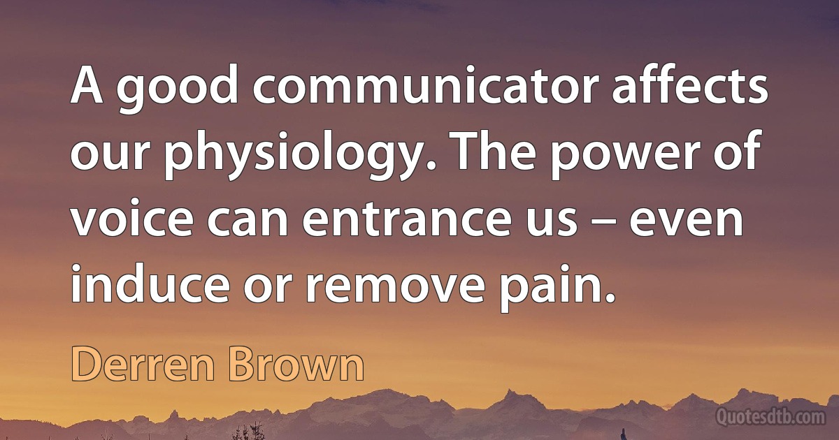 A good communicator affects our physiology. The power of voice can entrance us – even induce or remove pain. (Derren Brown)