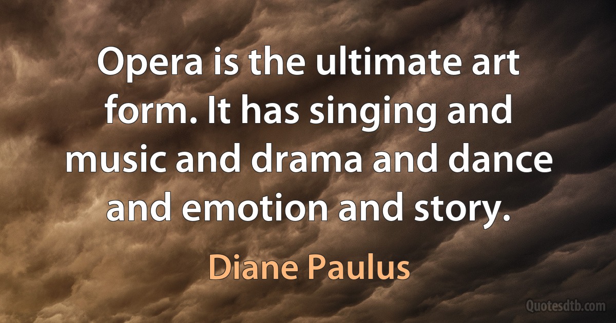 Opera is the ultimate art form. It has singing and music and drama and dance and emotion and story. (Diane Paulus)