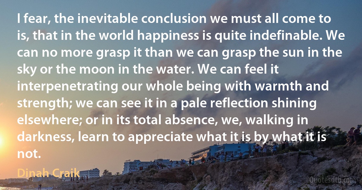 I fear, the inevitable conclusion we must all come to is, that in the world happiness is quite indefinable. We can no more grasp it than we can grasp the sun in the sky or the moon in the water. We can feel it interpenetrating our whole being with warmth and strength; we can see it in a pale reflection shining elsewhere; or in its total absence, we, walking in darkness, learn to appreciate what it is by what it is not. (Dinah Craik)