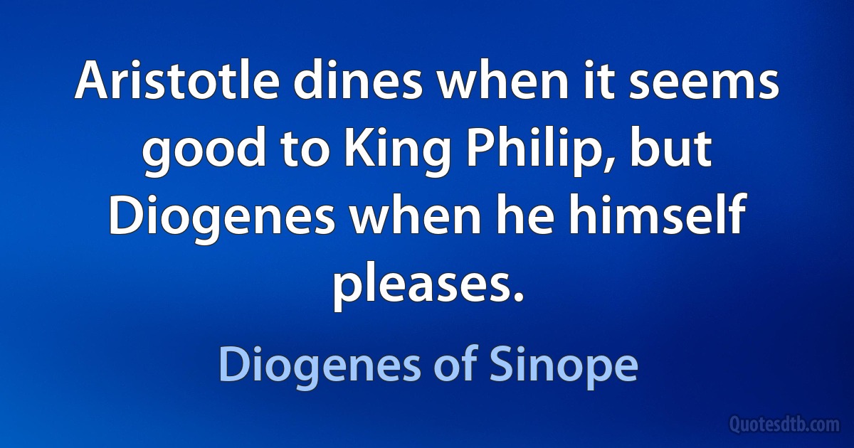 Aristotle dines when it seems good to King Philip, but Diogenes when he himself pleases. (Diogenes of Sinope)