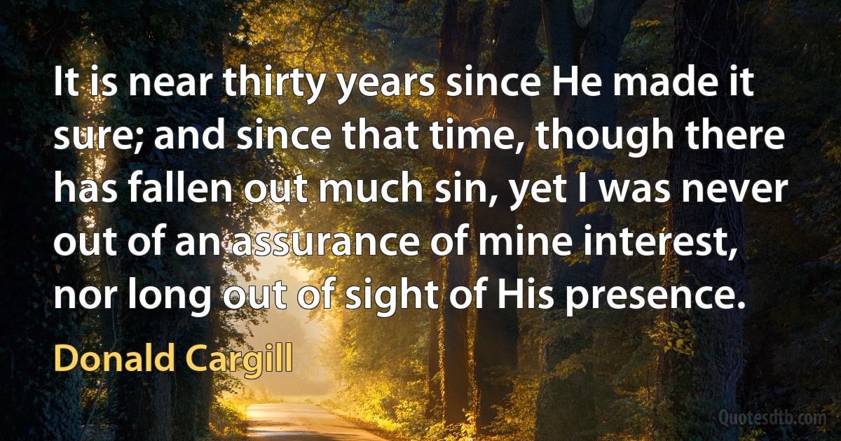 It is near thirty years since He made it sure; and since that time, though there has fallen out much sin, yet I was never out of an assurance of mine interest, nor long out of sight of His presence. (Donald Cargill)