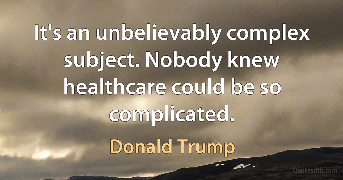 It's an unbelievably complex subject. Nobody knew healthcare could be so complicated. (Donald Trump)