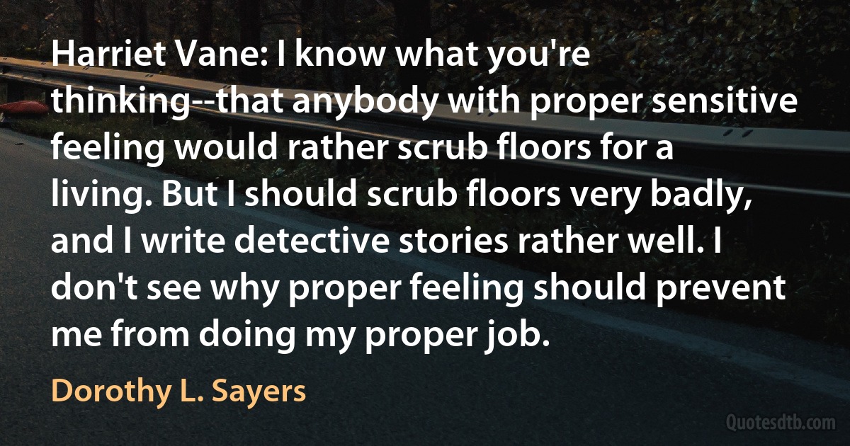 Harriet Vane: I know what you're thinking--that anybody with proper sensitive feeling would rather scrub floors for a living. But I should scrub floors very badly, and I write detective stories rather well. I don't see why proper feeling should prevent me from doing my proper job. (Dorothy L. Sayers)