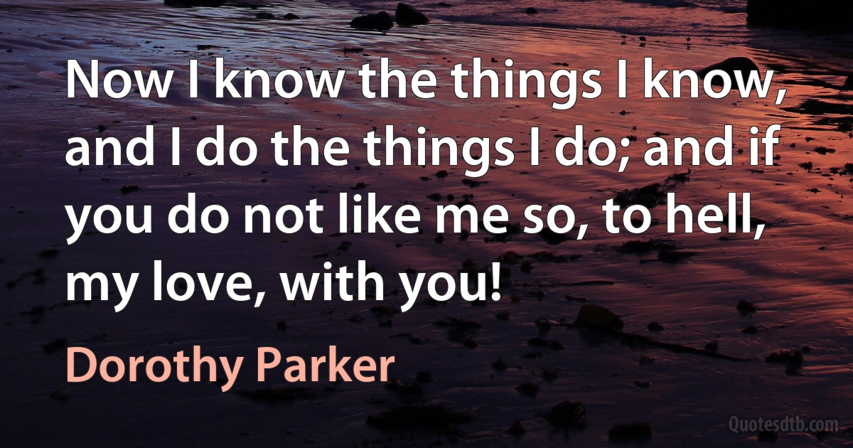 Now I know the things I know, and I do the things I do; and if you do not like me so, to hell, my love, with you! (Dorothy Parker)