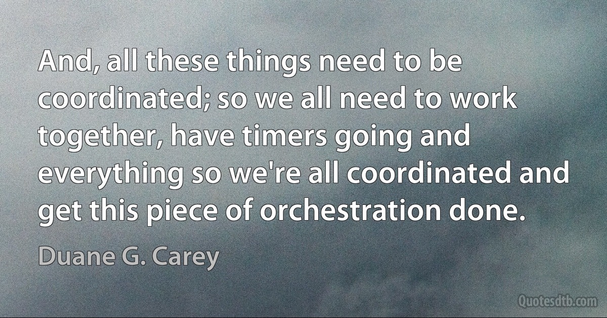 And, all these things need to be coordinated; so we all need to work together, have timers going and everything so we're all coordinated and get this piece of orchestration done. (Duane G. Carey)