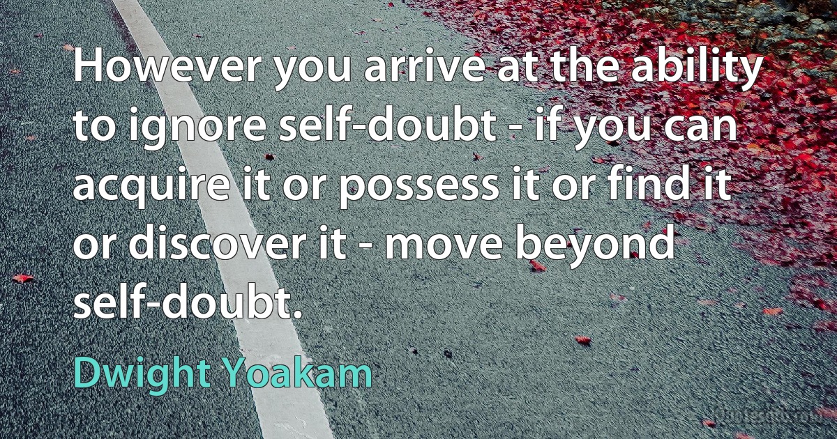 However you arrive at the ability to ignore self-doubt - if you can acquire it or possess it or find it or discover it - move beyond self-doubt. (Dwight Yoakam)