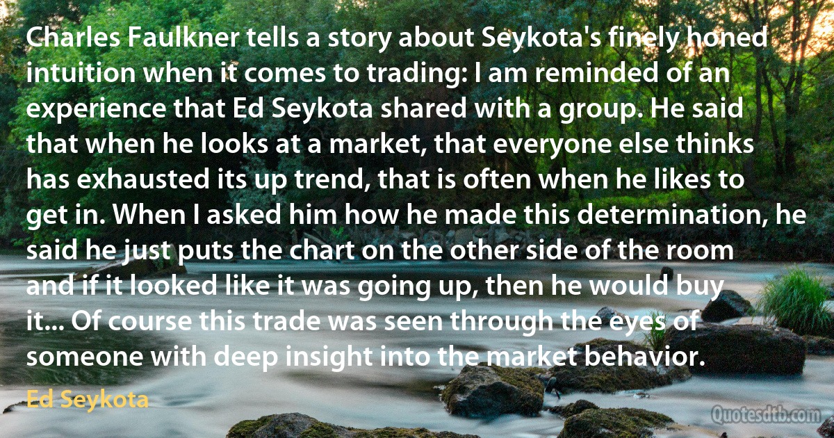 Charles Faulkner tells a story about Seykota's finely honed intuition when it comes to trading: I am reminded of an experience that Ed Seykota shared with a group. He said that when he looks at a market, that everyone else thinks has exhausted its up trend, that is often when he likes to get in. When I asked him how he made this determination, he said he just puts the chart on the other side of the room and if it looked like it was going up, then he would buy it... Of course this trade was seen through the eyes of someone with deep insight into the market behavior. (Ed Seykota)