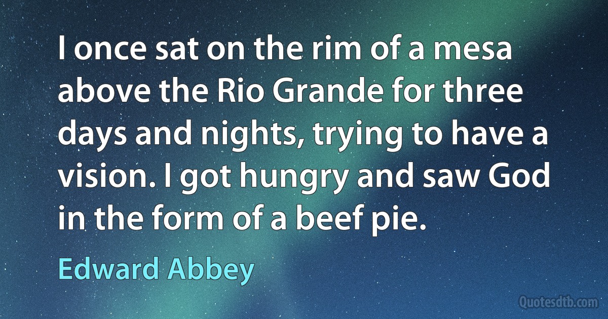 I once sat on the rim of a mesa above the Rio Grande for three days and nights, trying to have a vision. I got hungry and saw God in the form of a beef pie. (Edward Abbey)