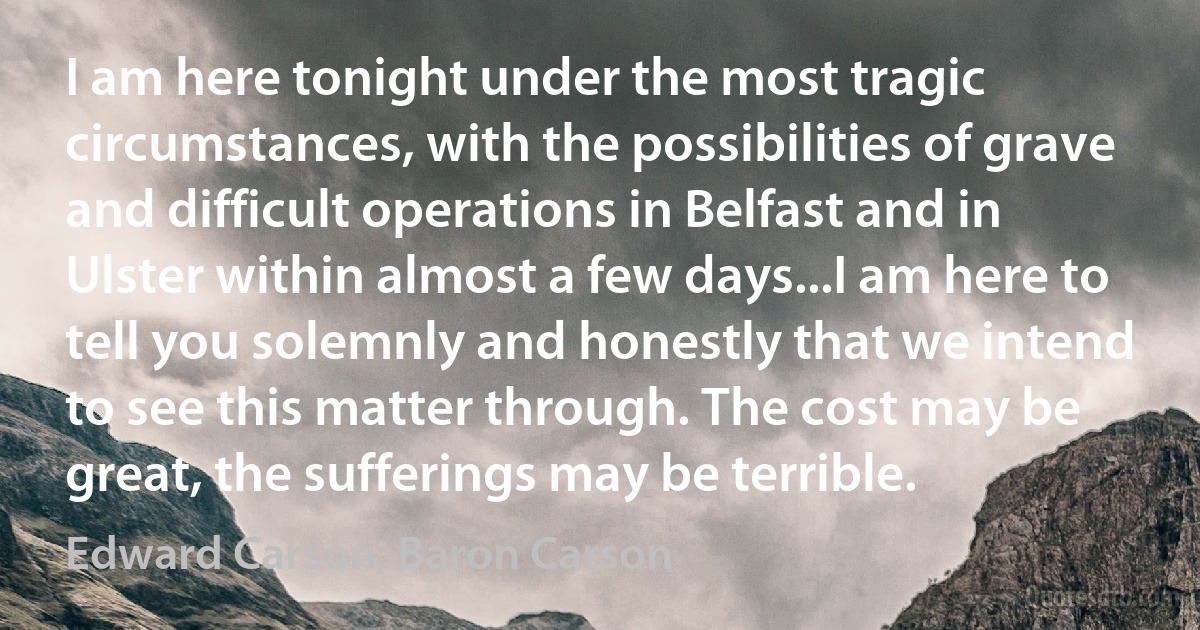 I am here tonight under the most tragic circumstances, with the possibilities of grave and difficult operations in Belfast and in Ulster within almost a few days...I am here to tell you solemnly and honestly that we intend to see this matter through. The cost may be great, the sufferings may be terrible. (Edward Carson, Baron Carson)