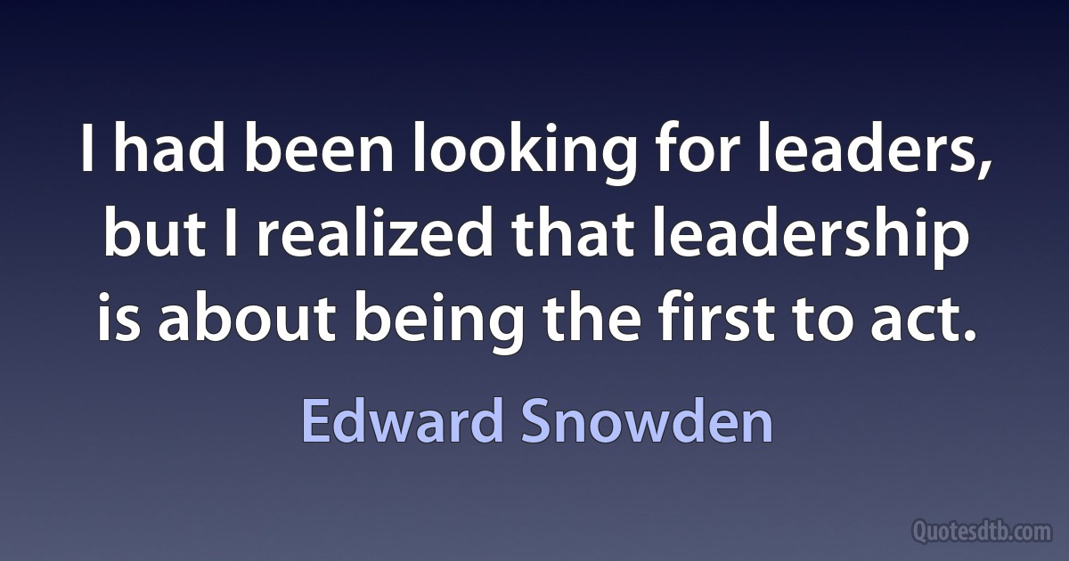 I had been looking for leaders, but I realized that leadership is about being the first to act. (Edward Snowden)